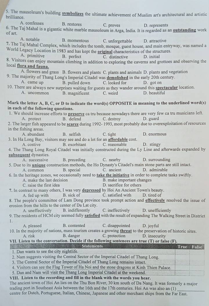 The mausoleum's building symbolizes the ultimate achievement of Muslim art's architectural and artistic
brilliance.
A. confesses B. restores C. proves D. represents
6. The Taj Mahal is a gigantic white marble mausoleum in Arga, India. It is regarded as an outstanding work
of art.
A. notable B. momentous C. unforgettable D. attractive
7. The Taj Mahal Complex, which includes the tomb, mosque, guest house, and main entryway, was named a
World Legacy Location in 1983 and has kept the original characteristics of the structures.
A. primitive B. perfect C. distinctive D. initial
8. Visitors can enjoy mountain climbing in addition to exploring the caverns and grottoes and observing the
local flora and fauna.
A. flowers and grass B. flowers and plants C. plants and animals D. plants and vegetation
9. The majority of Thang Long's Imperial Citadel was demolished in the early 20th century.
A. came up B. pulled down C. looked for D. got on
10. There are always new surprises waiting for guests as they wander around this spectacular location.
A. uncommon B. magnificent C. weird D. beautiful
Mark the letter A, B, C, or D to indicate the word(s) OPPOSITE in meaning to the underlined word(s)
in each of the following questions.
1. We should increase efforts to preserve ca tru because nowadays there are very few ca tru musicians left.
A. protect B. defend C. destroy D. guard
2. The larger fish appeared to be scarce during 1992- 1993, most probably due to overexploitation of resources
in the fishing areas.
A. abundant B. selfish C. tight D. enormous
3. In Ha Long Bay, visitors may see and do a lot for an affordable cost.
A. costive B. exorbitant C. reasonable D. stingy
4. The Thang Long Royal Citadel was initially constructed during the Ly Line and afterwards expanded by
subsequent dynasties.
A. successive B. preceding C. nearby D. surrounding
5. Due to its unique construction methods, the Ho Dynasty's Citadel's main stone parts are still intact.
A. common B. special C. ancient D. admirable
6. In the heritage zones, we occasionally need to take the initiative in order to complete tasks swiftly.
A. make the last decision B. make important changes
C. raise the first idea D. sacrifice for others
7. In contrast to many others, I was very depressed by Hoi An Ancient Town's beauty.
A. fed up with B. sick of C. satisfied with D. tired of
8. The people's committee of Lam Dong province took prompt action and effectively resolved the issue of
erosion from the hills to the center of Da Lat city. D. unefficiently
A. uneffectively B. indifferently C. ineffectively
9. The residents of HCM city seemed fully satisfied with the result of expanding The Walking Street in District
1.
A. pleased B. contented C. disappointed D. joyful
10. In the majority of nations, mass tourism creates a growing threat to the preservation of historic sites.
A. risk B. danger C. protection D. insecurity
VII. Listen to the conversation. Decide if the following sentences are true (T) or false (F).
VII recording and fill in the blank with the words you hear.
The ancient town of Hoi An lies on the Thu Bon River, 30 km south of Da Nang. It was formerly a major
trading port in Southeast Asia between the 16th and the 17th centuries. Hoi An was also an (1)
_
centre for Dutch, Portuguese, Italian, Chinese, Japanese and other merchant ships from the Far East.