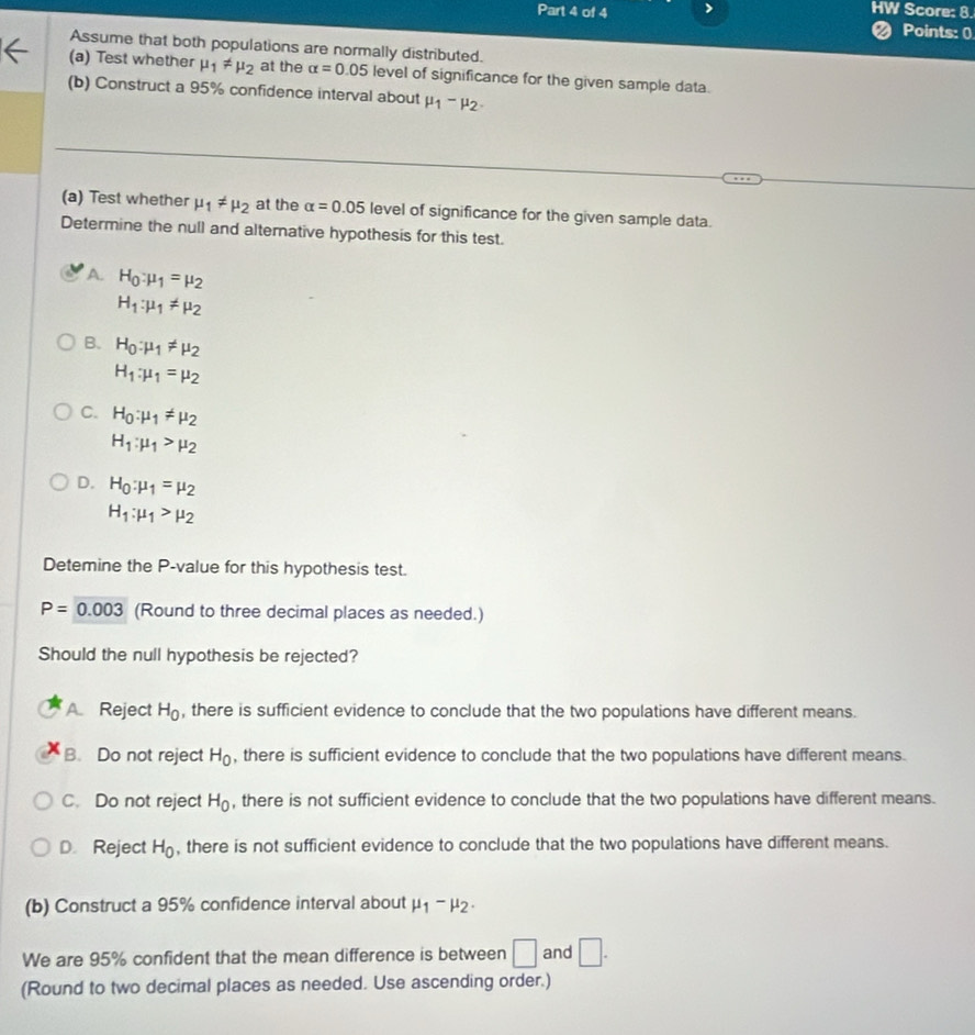 > HW Score: 8.
< Points: 0
Assume that both populations are normally distributed.
(a) Test whether  mu _1!= mu _2 at the alpha =0.05 level of significance for the given sample data.
(b) Construct a 95% confidence interval about mu _1-mu _2. 
(a) Test whether mu _1!= mu _2 at the alpha =0.05 level of significance for the given sample data.
Determine the null and alternative hypothesis for this test.
A. H_0:mu _1=mu _2
H_1:mu _1!= mu _2
B. H_0:mu _1!= mu _2
H_1:mu _1=mu _2
C. H_0:mu _1!= mu _2
H_1:mu _1>mu _2
D. H_0:mu _1=mu _2
H_1:mu _1>mu _2
Detemine the P -value for this hypothesis test.
P=0.003 (Round to three decimal places as needed.)
Should the null hypothesis be rejected?
A Reject H_0 , there is sufficient evidence to conclude that the two populations have different means.
B. Do not reject H_0 , there is sufficient evidence to conclude that the two populations have different means.
C. Do not reject H_0 , there is not sufficient evidence to conclude that the two populations have different means.
D. Reject H_0 , there is not sufficient evidence to conclude that the two populations have different means.
(b) Construct a 95% confidence interval about mu _1-mu _2. 
We are 95% confident that the mean difference is between □ and □. 
(Round to two decimal places as needed. Use ascending order.)