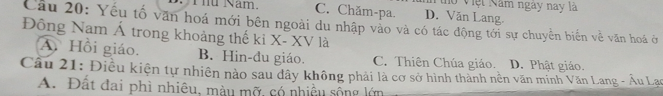 ho Việt Năm ngày nay là
C. Chăm-pa.
Thủ Năm. D. Văn Lang.
Câu 20: Yếu tố văn hoá mới bên ngoài du nhập vào và có tác động tới sự chuyền biến về văn hoá ở
Đông Nam Á trong khoảng thế ki X - XV là
A. Hồi giáo. B. Hin-đu giáo. C. Thiên Chúa giáo. D. Phật giáo.
Câu 21: Điều kiện tự nhiên nào sau đây không phải là cơ sở hình thành nền văn minh Văn Lang - Âu Lạo
A. Đất đai phì nhiêu, màu mỡ, có nhiều sống lớn