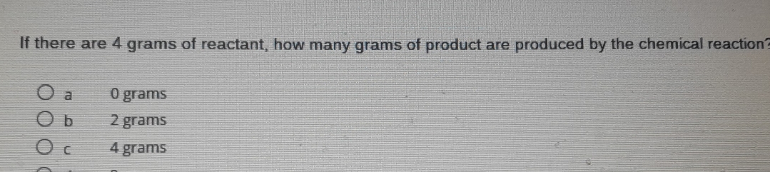 If there are 4 grams of reactant, how many grams of product are produced by the chemical reaction?
a O grams
b 2 grams
C 4 grams