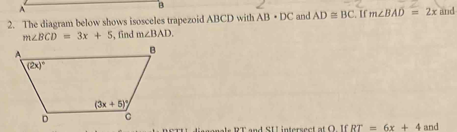 The diagram below shows isosceles trapezoid ABCD with AB· DC and AD≌ BC. If m∠ BAD=2x and
m∠ BCD=3x+5 , find m∠ BAD.
genals RT and SU inters ec atO I f RT=6x+4 and