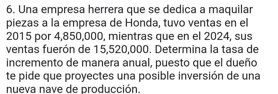 Una empresa herrera que se dedica a maquilar 
piezas a la empresa de Honda, tuvo ventas en el 
2015 por 4,850,000, mientras que en el 2024, sus 
ventas fuerón de 15,520,000. Determina la tasa de 
incremento de manera anual, puesto que el dueño 
te pide que proyectes una posible inversión de una 
nueva nave de producción.