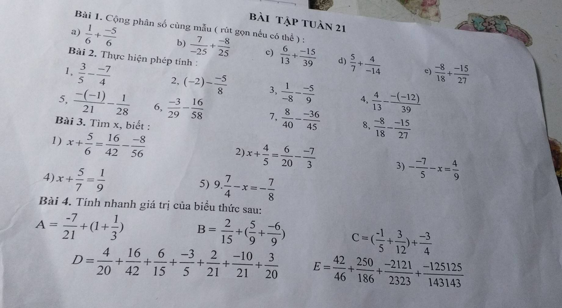 bài tập tuần 21
Bài 1. Cộng phân số cùng mẫu ( rút gọn nếu có thể ) :
a)  1/6 + (-5)/6 
b)  7/-25 + (-8)/25  c)  6/13 + (-15)/39  d)  5/7 + 4/-14 
Bài 2. Thực hiện phép tính :
1,  3/5 - (-7)/4   (-8)/18 + (-15)/27 
e)
2, (-2)- (-5)/8  3,  1/-8 - (-5)/9  4,
5,  (-(-1))/21 - 1/28  6,  (-3)/29 - 16/58   4/13 - (-(-12))/39 
7,  8/40 - (-36)/45 
Bài 3. Tìm x, biết : 8,  (-8)/18 - (-15)/27 
1) x+ 5/6 = 16/42 - (-8)/56 
2) x+ 4/5 = 6/20 - (-7)/3 
4) x+ 5/7 = 1/9 
3) - (-7)/5 -x= 4/9 
5) 9. 7/4 -x=- 7/8 
Bài 4. Tính nhanh giá trị của biểu thức sau:
A= (-7)/21 +(1+ 1/3 )
B= 2/15 +( 5/9 + (-6)/9 )
C=( (-1)/5 + 3/12 )+ (-3)/4 
D= 4/20 + 16/42 + 6/15 + (-3)/5 + 2/21 + (-10)/21 + 3/20  E= 42/46 + 250/186 + (-2121)/2323 + (-125125)/143143 