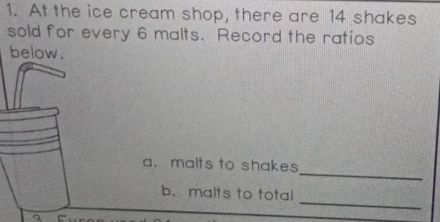 At the ice cream shop, there are 14 shakes 
sold for every 6 malts. Record the ratios 
below. 
_ 
a. malts to shakes 
_ 
b. malts to total