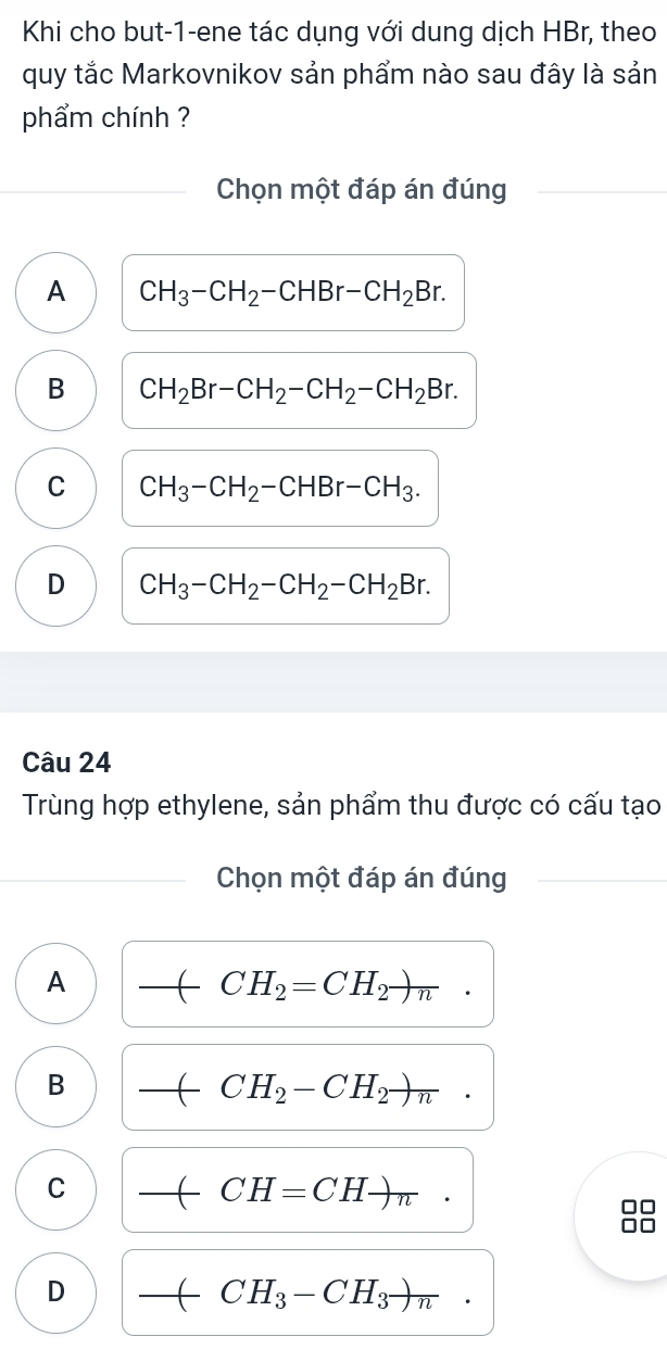 Khi cho but-1-ene tác dụng với dung dịch HBr, theo
quy tắc Markovnikov sản phẩm nào sau đây là sản
phẩm chính ?
Chọn một đáp án đúng
A CH_3-CH_2-CHBr-CH_2Br.
B CH_2Br-CH_2-CH_2-CH_2Br.
C CH_3-CH_2-CHBr-CH_3.
D CH_3-CH_2-CH_2-CH_2Br. 
Câu 24
Trùng hợp ethylene, sản phẩm thu được có cấu tạo
Chọn một đáp án đúng
A
_ CH_2=CH_2to n.
B
_ CH_2-CH_2to n.
C
__
CH=CHto π
D
_ CH_3-CH_3to n