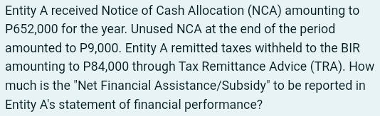 Entity A received Notice of Cash Allocation (NCA) amounting to
P652,000 for the year. Unused NCA at the end of the period 
amounted to P9,000. Entity A remitted taxes withheld to the BIR 
amounting to P84,000 through Tax Remittance Advice (TRA). How 
much is the "Net Financial Assistance/Subsidy" to be reported in 
Entity A's statement of financial performance?