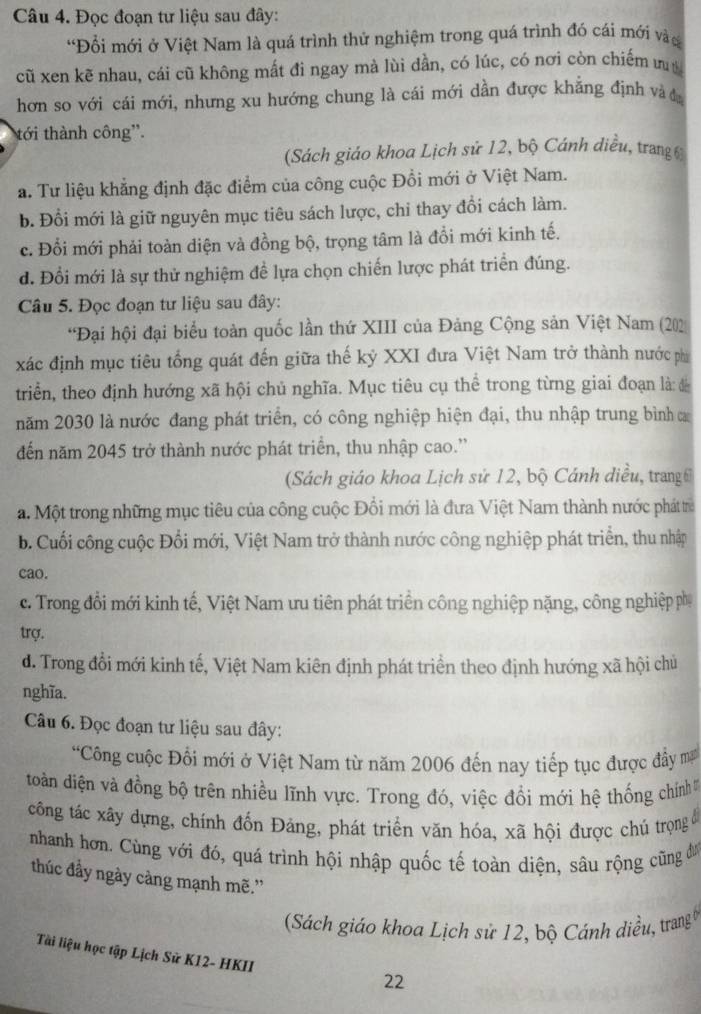 Đọc đoạn tư liệu sau đây:
'Đổi mới ở Việt Nam là quá trình thử nghiệm trong quá trình đó cái mới và
cũ xen kẽ nhau, cái cũ không mất đi ngay mà lùi đần, có lúc, có nơi còn chiếm ư
hơn so với cái mới, nhưng xu hướng chung là cái mới dần được khẳng định và đ
tới thành công''.
(Sách giáo khoa Lịch sử 12, bộ Cánh diều, trang 6
a. Tư liệu khẳng định đặc điểm của công cuộc Đồi mới ở Việt Nam.
b. Đổi mới là giữ nguyên mục tiêu sách lược, chi thay đồi cách làm.
c. Đổi mới phải toàn diện và đồng bộ, trọng tâm là đổi mới kinh tế.
d. Đổi mới là sự thử nghiệm đề lựa chọn chiến lược phát triển đúng.
Câu 5. Đọc đoạn tư liệu sau đây:
*Đại hội đại biểu toàn quốc lần thứ XIII của Đảng Cộng sản Việt Nam (202)
xác định mục tiêu tổng quát đến giữa thế kỷ XXI đưa Việt Nam trở thành nước phi
triển, theo định hướng xã hội chủ nghĩa. Mục tiêu cụ thể trong từng giai đoạn là: đ
năm 2030 là nước đang phát triển, có công nghiệp hiện đại, thu nhập trung bình a
đến năm 2045 trở thành nước phát triển, thu nhập cao.”
(Sách giáo khoa Lịch sử 12, bộ Cánh điều, trangi
a. Một trong những mục tiêu của công cuộc Đổi mới là đưa Việt Nam thành nước phát trừ
b. Cuối công cuộc Đổi mới, Việt Nam trở thành nước công nghiệp phát triển, thu nhập
cao.
c. Trong đổi mới kinh tế, Việt Nam ưu tiên phát triển công nghiệp nặng, công nghiệp ph
trợ.
d. Trong đổi mới kinh tế, Việt Nam kiên định phát triển theo định hướng xã hội chủ
nghĩa.
Câu 6. Đọc đoạn tư liệu sau đây:
“Công cuộc Đổi mới ở Việt Nam từ năm 2006 đến nay tiếp tục được đầy m
toàn điện và đồng bộ trên nhiều lĩnh vực. Trong đó, việc đổi mới hệ thống chính 
công tác xây dựng, chính đốn Đảng, phát triển văn hóa, xã hội được chú trọng đ
nhanh hơn. Cùng với đó, quá trình hội nhập quốc tế toàn diện, sâu rộng cũng đư
thúc đầy ngày càng mạnh mẽ.”
Sách giáo khoa Lịch sử 12, bộ Cánh diều, trang
Tài liệu học tập Lịch Sử K12- HKII
22