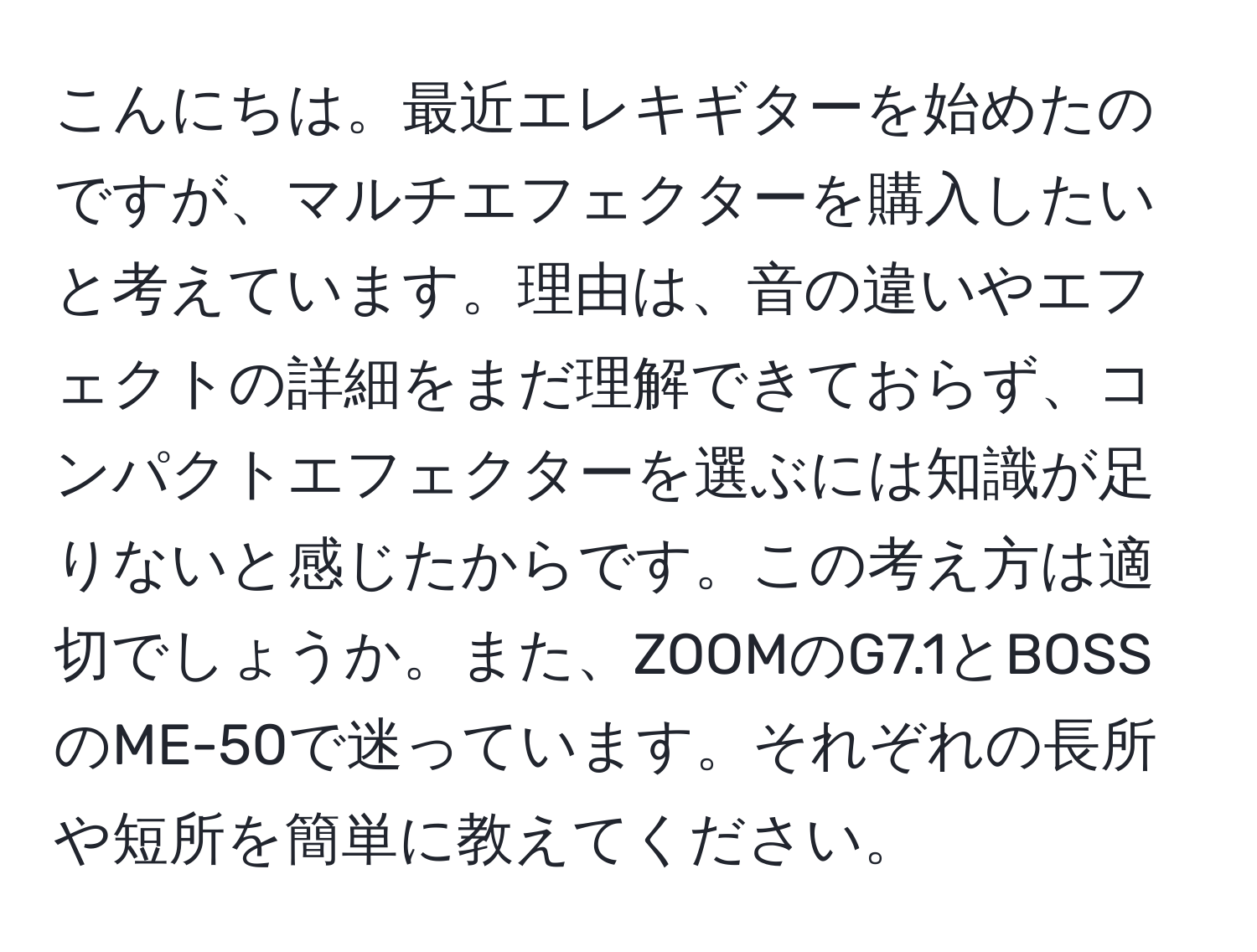 こんにちは。最近エレキギターを始めたのですが、マルチエフェクターを購入したいと考えています。理由は、音の違いやエフェクトの詳細をまだ理解できておらず、コンパクトエフェクターを選ぶには知識が足りないと感じたからです。この考え方は適切でしょうか。また、ZOOMのG7.1とBOSSのME-50で迷っています。それぞれの長所や短所を簡単に教えてください。