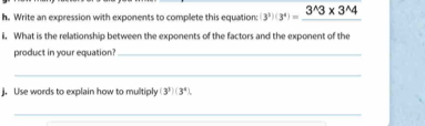 Write an expression with exponents to complete this equation: (3^3)(3^4)=_ 3^(wedge)3* 3^(wedge)4
i. What is the relationship between the exponents of the factors and the exponent of the 
product in your equation?_ 
_ 
j. Use words to explain how to multiply (3^3)(3^4). 
_