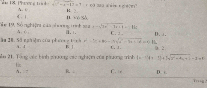 Phương trình: sqrt(x^2-x-12)=7-x có bao nhiêu nghiệm?
A. 0. B. 2.
C. 1. D. Vô Số.
1ầu 19. Số nghiệm của phương trình sau x-sqrt(2x^2-3x+1)=1 là:
A. 0. B. . C. 2. D. 3.
âu 20. Số nghiệm của phương trình x^2-3x+86-19sqrt(x^2-3x+16)=0 là.
A. 4 B. 1. C. 3. D. 2
âu 21. Tổng các bình phương các nghiệm của phương trình (x-1)(x-3)+3sqrt(x^2-4x+5)-2=0
là:
A. 17. B. 4. C. 16. D. 8.
Trang 2