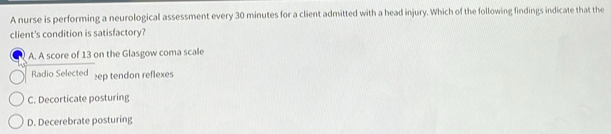 A nurse is performing a neurological assessment every 30 minutes for a client admitted with a head injury. Which of the following findings indicate that the
client's condition is satisfactory?
A. A score of 13 on the Glasgow coma scale
Radio Selected ep tendon reflexes
C. Decorticate posturing
D. Decerebrate posturing