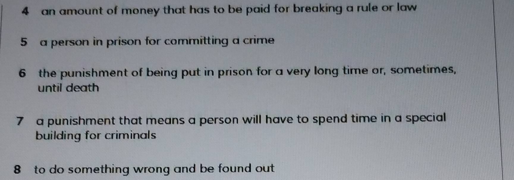 an amount of money that has to be paid for breaking a rule or law 
5 a person in prison for committing a crime 
6 the punishment of being put in prison for a very long time or, sometimes, 
until death 
7 a punishment that means a person will have to spend time in a special 
building for criminals 
8 to do something wrong and be found out