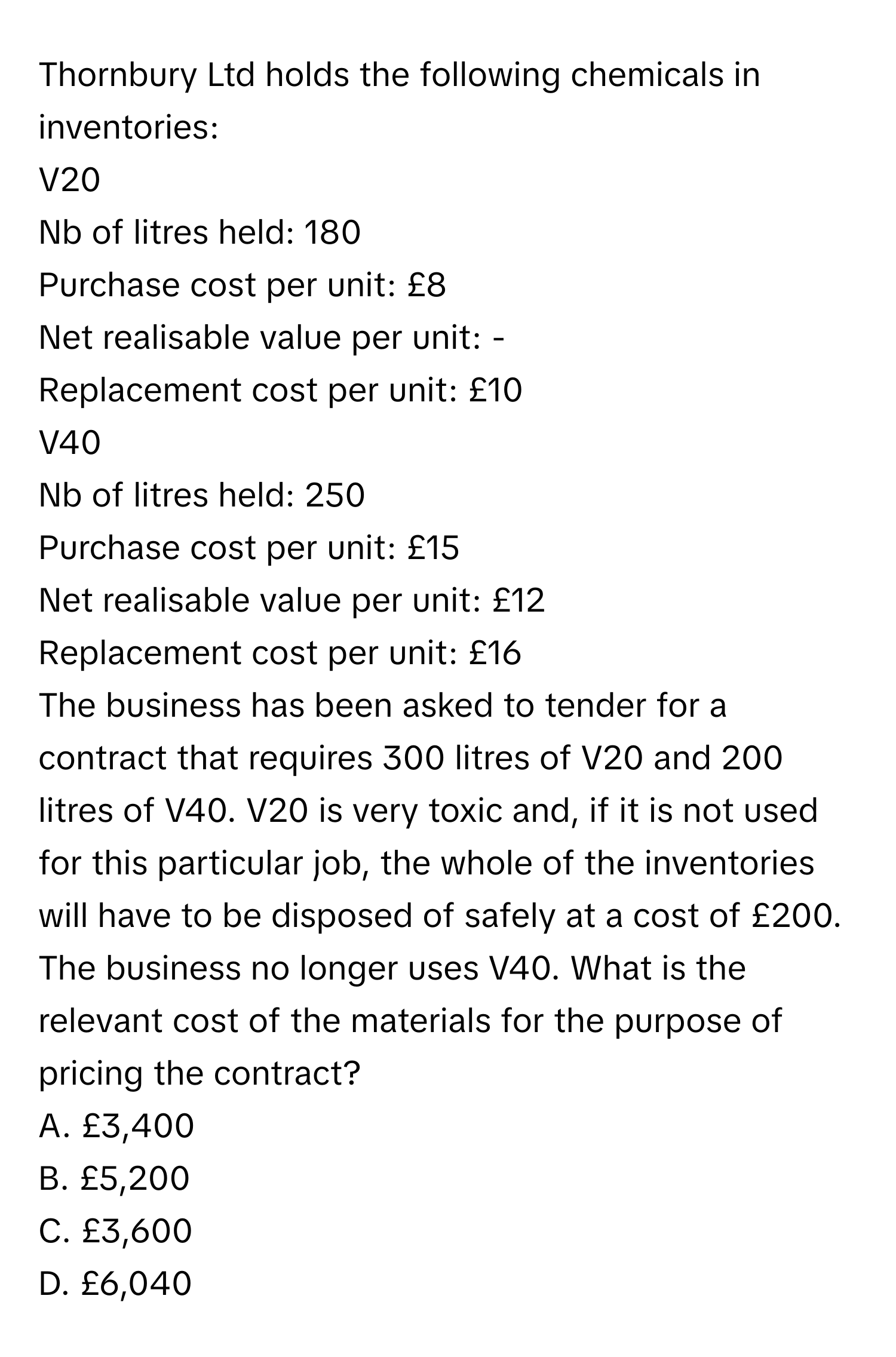 Thornbury Ltd holds the following chemicals in inventories:

V20 
Nb of litres held: 180
Purchase cost per unit: £8
Net realisable value per unit: -
Replacement cost per unit: £10

V40
Nb of litres held: 250
Purchase cost per unit: £15
Net realisable value per unit: £12
Replacement cost per unit: £16

The business has been asked to tender for a contract that requires 300 litres of V20 and 200 litres of V40. V20 is very toxic and, if it is not used for this particular job, the whole of the inventories will have to be disposed of safely at a cost of £200. The business no longer uses V40. What is the relevant cost of the materials for the purpose of pricing the contract?

A. £3,400
B. £5,200
C. £3,600
D. £6,040