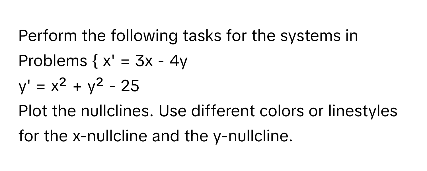 Perform the following tasks for the systems in 
Problems  x' = 3x - 4y 
y' = x² + y² - 25 
Plot the nullclines. Use different colors or linestyles for the x-nullcline and the y-nullcline.