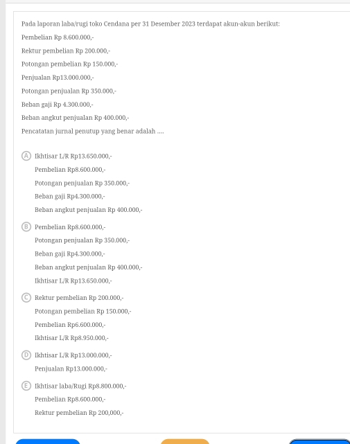 Pada laporan laba/rugi toko Cendana per 31 Desember 2023 terdapat akun-akun berikut:
Pembelian Rp 8.600.000,-
Rektur pembelian Rp 200.000,-
Potongan pembelian Rp 150.000,-
Penjualan Rp13.000.000,-
Potongan penjualan Rp 350.000,
Beban gaji Rp 4.300.000,-
Beban angkut penjualan Rp 400.000,
Pencatatan jurnal penutup yang benar adalah ....
A) Ikhtisar L/R Rp13.650.000.
Pembelian Rp8.600.000,
Potongan penjualan Rp 350.000,-
Beban gaji Rp4.300.000,-
Beban angkut penjualan Rp 400.000,-
B Pembelian Rp8.600.000.
Potongan penjualan Rp 350.000,-
Beban gaji Rp4.300.000,-
Beban angkut penjualan Rp 400.000,-
Ikhtisar L/R Rp13.650.000,
C Rektur pembelian Rp 200.000,-
Potongan pembelian Rp 150.000,-
Pembelian Rp6.600.000,-
Ikhtisar L/R Rp8.950.000,-
D Ikhtisar L/R Rp13.000.000,-
Penjualan Rp13.000.000,-
E ) Ikhtisar laba/Rugi Rp8.800.000.
Pembelian Rp8.600.000,-
Rektur pembelian Rp 200,000,-
