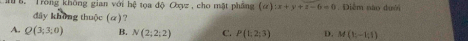 Mu 6. Trong không gian với hệ tọa độ Oxyz , cho mặt phẳng (alpha ):x+y+z-6=0. Điểm nào dưới
dây không thuộc (α)?
A. Q(3;3;0) B. N(2;2;2) C. P(1;2;3) D. M(1;-1;1)