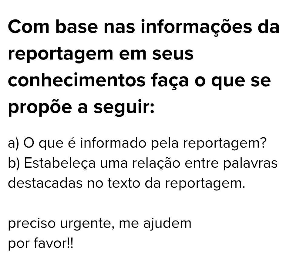 Com base nas informações da 
reportagem em seus 
conhecimentos faça o que se 
propõe a seguir: 
a) O que é informado pela reportagem? 
b) Estabeleça uma relação entre palavras 
destacadas no texto da reportagem. 
preciso urgente, me ajudem 
por favor!!