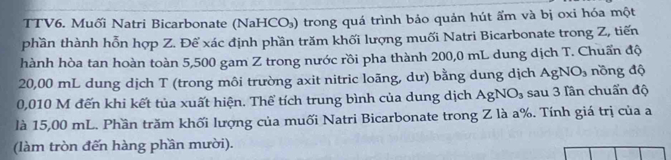 TTV6. Muối Natri Bicarbonate (NaHCO₃) trong quá trình bảo quản hút ẩm và bị oxi hóa một 
phần thành hỗn hợp Z. Đế xác định phần trăm khối lượng muối Natri Bicarbonate trong Z, tiến 
hành hòa tan hoàn toàn 5,500 gam Z trong nước rồi pha thành 200,0 mL dung dịch T. Chuẩn độ
20,00 mL dung dịch T (trong môi trường axit nitric loãng, dư) bằng dung dịch AgNO_3 nồng độ
0,010 M đến khi kết tủa xuất hiện. Thể tích trung bình của dung dịch AgNO_3 sau 3 lần chuẩn độ 
là 15,00 mL. Phần trăm khối lượng của muối Natri Bicarbonate trong Z là a%. Tính giá trị của a 
(làm tròn đến hàng phần mười).