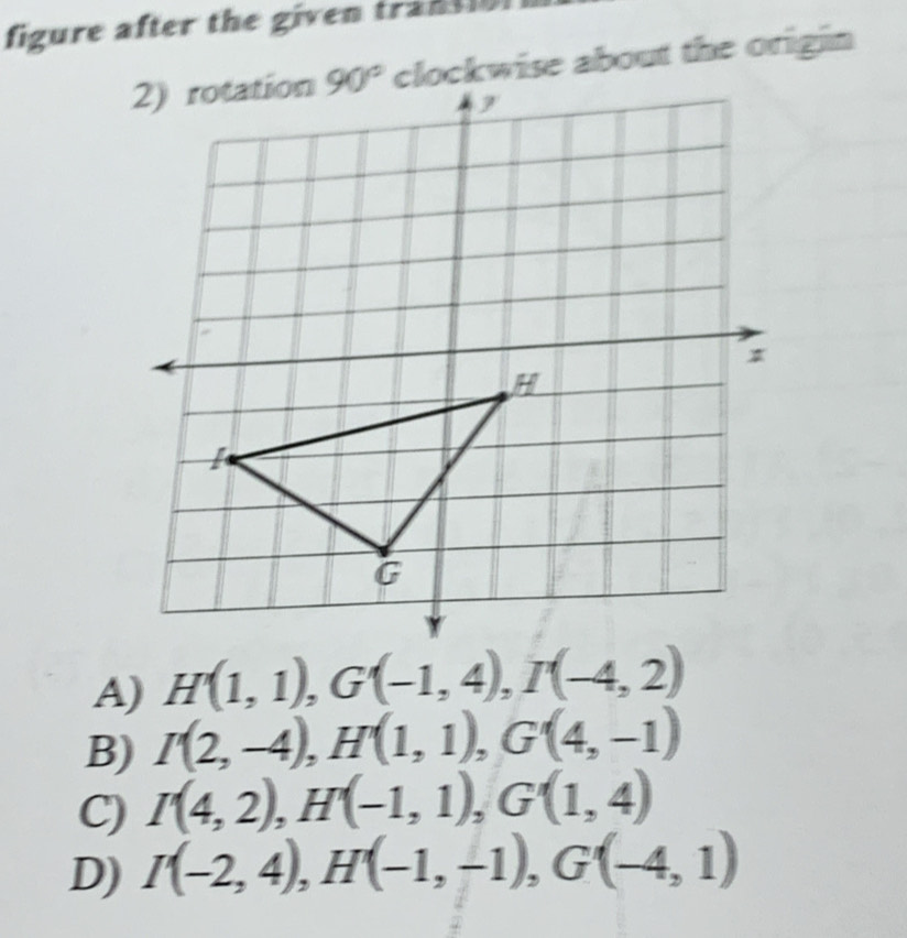 figure after the given trantlo 
clockwise about the origin
A) H'(1,1),G'(-1,4),I'(-4,2)
B) I(2,-4),H'(1,1),G'(4,-1)
C) I(4,2),H'H'(-1,1),G'(1,4)
D) I(-2,4),H(-1,-1),G(-4,1)