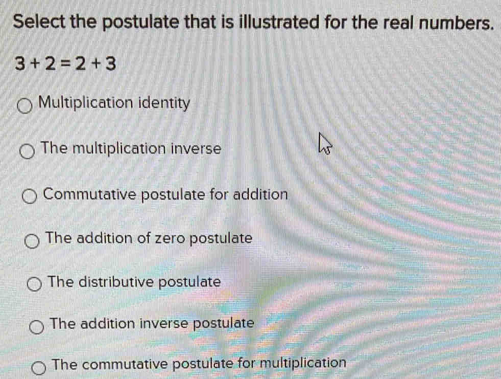 Select the postulate that is illustrated for the real numbers.
3+2=2+3
Multiplication identity
The multiplication inverse
Commutative postulate for addition
The addition of zero postulate
The distributive postulate
The addition inverse postulate
The commutative postulate for multiplication