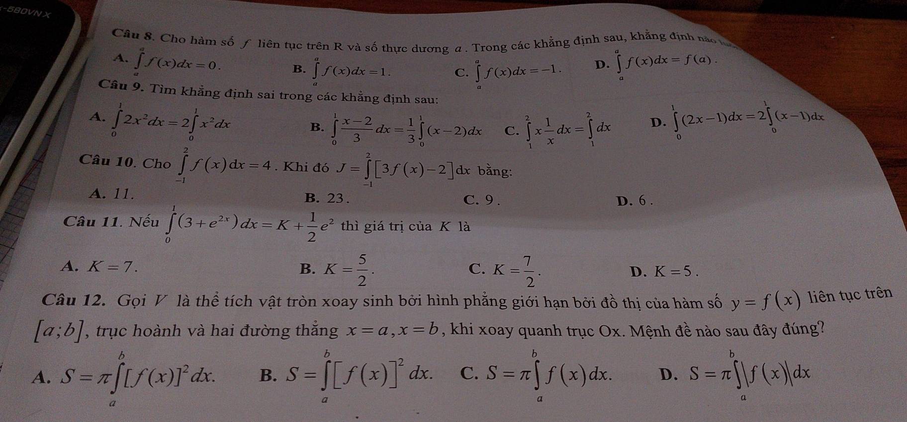 580VN X
Câu 8. Cho hàm số ƒ liên tục trên R và số thực dương a . Trong các khẳng định sau, khẳng định nào
A. ∈tlimits _a^(af(x)dx=0. ∈tlimits _a^af(x)dx=f(a).
B. ∈tlimits _a^af(x)dx=1. ∈tlimits _a^af(x)dx=-1. D.
C.
Câu 9. Tìm khẳng định sai trong các khẳng định sau:
A. ∈tlimits _0^12x^2)dx=2∈tlimits _0^(1x^2)dx ∈tlimits _0^(1(2x-1)dx=2∈tlimits _0^1(x-1)dx
B. ∈tlimits _0^1frac x-2)3dx= 1/3 ∈tlimits _0^(1(x-2)dx C. ∈tlimits _1^2xfrac 1)xdx=∈tlimits _1^(2dx
D.
Câu 10. Cho ∈tlimits _(-1)^2f(x)dx=4. Khi đó J=∈tlimits _0^2[3f(x)-2]dx : bằng:
A. 11. B. 23 . C. 9 . D. 6 .
Câu 11. Nếu ∈tlimits _0^1(3+e^2x))dx=K+ 1/2 e^2 thì giá trị của K là
A. K=7. B. K= 5/2 . K= 7/2 .
C.
D. K=5.
Câu 12. Gọi V là thể tích vật tròn xoay sinh bởi hình phẳng giới hạn bởi đồ thị của hàm số y=f(x) liên tục trên
[a;b] , trục hoành và hai đường thắng x=a,x=b , khi xoay quanh trục Ox. Mệnh đề nào sau đây đúng?
A. S=π ∈tlimits _a^(b[f(x)]^2)dx. B. S=∈tlimits _a^(b[f(x)]^2)dx. C. S=π ∈tlimits _a^bf(x)dx. D. S=π ∈tlimits _a^b|f(x)|dx