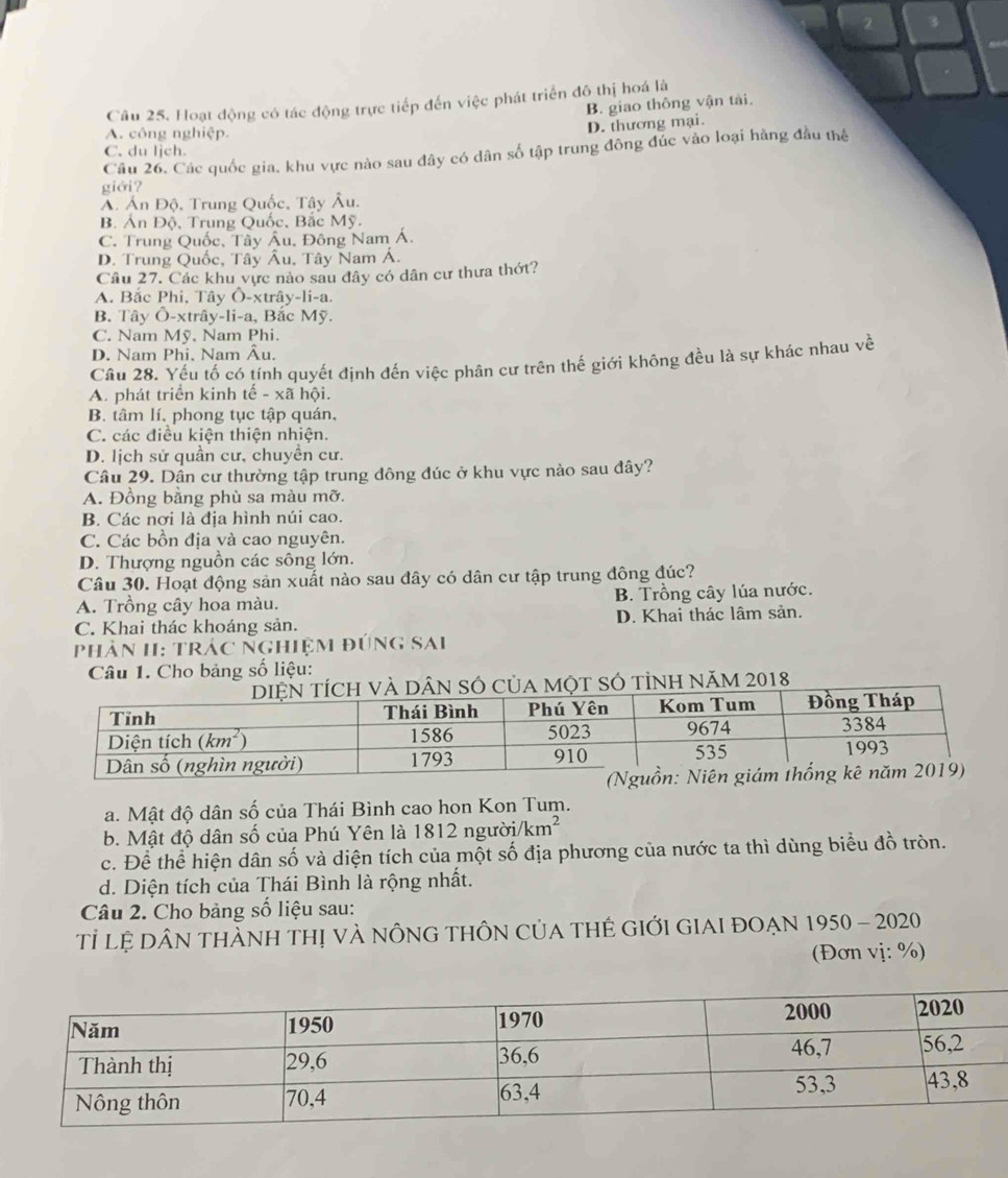 2 3
Câu 25. Hoạt động có tác động trực tiếp đến việc phát triển đô thị hoá là
B. giao thông vận tài.
A. công nghiệp.
D. thương mại.
C. du lịch.
Câu 26. Các quốc gia, khu vực nào sau đây có dân số tập trung đông đức vào loại hàng đầu thể
giới?
A. Án Độ, Trung Quốc, Tây Âu.
B. AnDhat o , Trung Quốc, Bắc Mỹ.
C. Trung Quốc, Tây Âu, Đông Nam Á.
D. Trung Quốc, Tây Âu, Tây Nam Á.
Câu 27. Các khu vực nào sau đây có dân cư thưa thớt?
A. Bắc Phi, Tây Ô-xtrây-li-a.
B. Tây Ô-xtrây-li-a, Bắc Mỹ.
C. Nam Mỹ, Nam Phi.
D. Nam Phi, Nam Âu.
Câu 28. Yếu tố có tính quyết định đến việc phân cư trên thế giới không đều là sự khác nhau về
A. phát triển kinh tế - xã hội.
B. tâm lí, phong tục tập quán,
C. các điều kiện thiện nhiện.
D. lịch sử quần cư, chuyền cư.
Câu 29. Dần cư thường tập trung đông đúc ở khu vực nào sau đây?
A. Đồng bằng phù sa màu mỡ.
B. Các nơi là địa hình núi cao.
C. Các bồn địa và cao nguyên.
D. Thượng nguồn các sông lớn.
Câu 30. Hoạt động sản xuất nào sau đây có dân cư tập trung đông đúc?
A. Trồng cây hoa màu. B. Trồng cây lúa nước.
C. Khai thác khoáng sản. D. Khai thác lâm sản.
Phản II: Trác Nghiệm đứng sai
Câu 1. Cho bảng số liệu:
MộT SÓ tỉNH NăM 2018
a. Mật độ dân số của Thái Bình cao hon Kon Tum.
b. Mật độ dân số của Phú Yên là 1812ngui/km^2
c. Để thể hiện dân số và diện tích của một số địa phương của nước ta thì dùng biểu đồ tròn.
d. Diện tích của Thái Bình là rộng nhất.
Câu 2. Cho bảng số liệu sau:
Tỉ lệ DâN THÀNH Thị và nÔNG THÔN CủA THÊ GIớI GIAI đoẠn 1950-2020
(Đơn vị: %)
