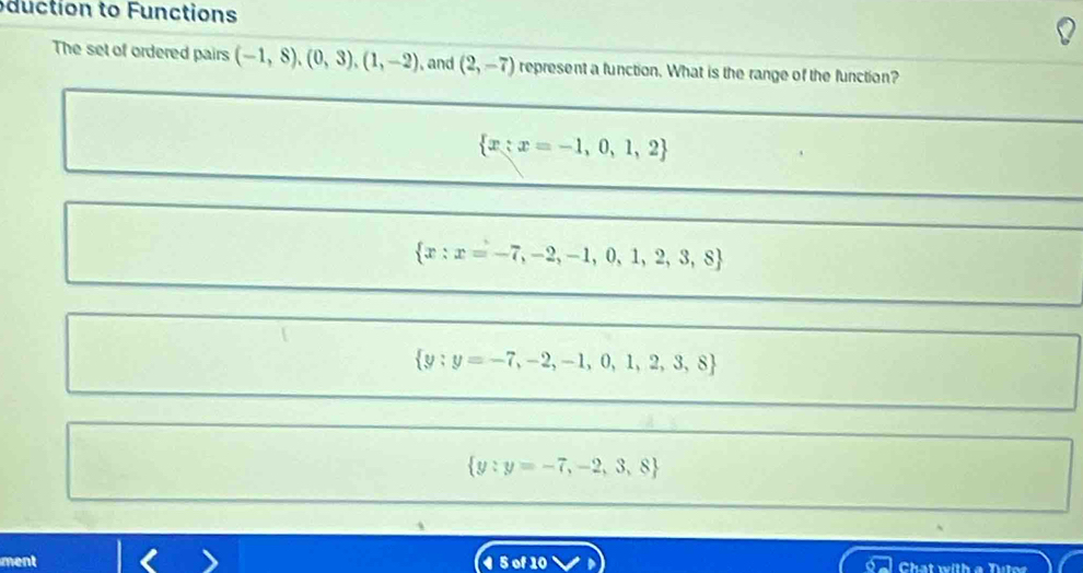 du ction to Functions
The set of ordered pairs (-1,8),(0,3),(1,-2) , and (2,-7) represent a function. What is the range of the function?
 x:x=-1,0,1,2
 x:x=-7,-2,-1,0,1,2,3,8
 y:y=-7,-2,-1,0,1,2,3,8
 y:y=-7,-2,3,8
ment Chat with a Tutos