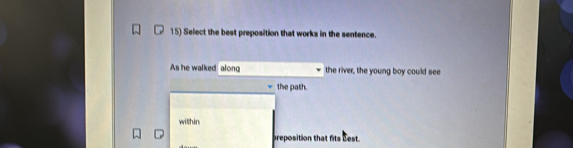 Select the best preposition that works in the sentence. 
As he walked along the river, the young boy could see 
the path. 
within 
preposition that fits best.