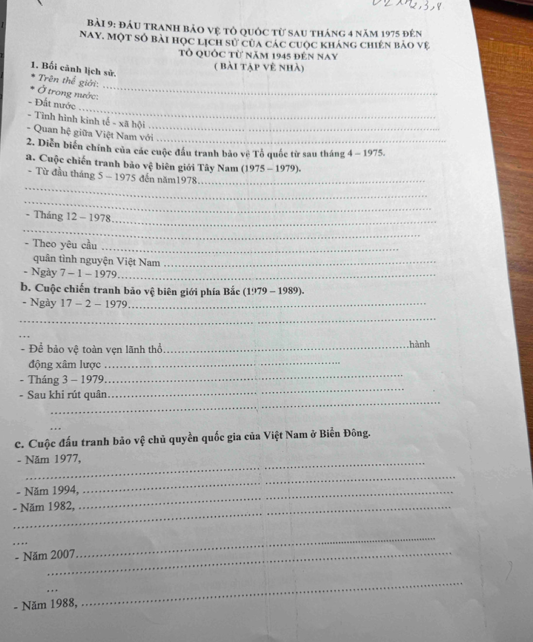 đáu tranh bảo vệ tỏ quốc từ sau tháng 4 năm 1975 đên 
Nay. Một số bài học lịch sử của các cuộc kháng chién bảo vệ 
Tỏ quỚc từ năm 1945 đến nay 
1. Bối cảnh lịch sử. 
( bài tập vẻ nhà) 
_ 
Trên thế giới: 
Ở trong nước: 
_ 
- Đất nước 
- Tình hình kinh tế - xã hội_ 
- Quan hệ giữa Việt Nam với_ 
2. Diễn biển chính của các cuộc đầu tranh bảo về Tổ quốc từ sau tháng 4 -19 75. 
a. Cuộc chiến tranh bảo vệ biên giới Tây Nam (1975-1979). 
_ 
- Từ đầu tháng 5 - 1975 đến năm1978._ 
_ 
_ 
- Tháng 12 - 1978 
_ 
- Theo yêu cầu_ 
quân tình nguyện Việt Nam_ 
- Ngày 7 - 1 - 1979_ 
b. Cuộc chiến tranh bảo vệ biên giới phía Bắc 1979-1989)
- Ngày 17-2- 1979_ 
_ 
_ 
- Để bảo vệ toàn vẹn lãnh thổ_ 
hành 
_ 
động xâm lược 
_ 
_ 
- Tháng 3 - 1979 
_ 
- Sau khi rút quân 
_ 
c. Cuộc đấu tranh bảo vệ chủ quyền quốc gia của Việt Nam ở Biển Đông. 
- Năm 1977, 
- Năm 1994,_ 
_ 
- Năm 1982, 
_ 
- Năm 2007 
_ 
_ 
- Năm 1988, 
_