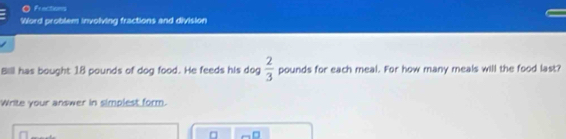 Frections 
Word problem involving fractions and division 
Bill has bought 18 pounds of dog food. He feeds his dog  2/3  pounds for each meal. For how many meals will the food last? 
Write your answer in simplest form.