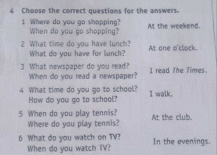 Choose the correct questions for the answers. 
1 Where do you go shopping? 
At the weekend. 
When do you go shopping? 
2 What time do you have lunch? 
What do you have for lunch? At one o'clock. 
3 What newspaper do you read? I read The Times. 
When do you read a newspaper? 
4 What time do you go to school? I walk. 
How do you go to school? 
5 When do you play tennis? 
At the club. 
Where do you play tennis? 
6 What do you watch on TV? 
In the evenings. 
When do you watch TV?