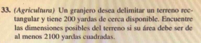 (Agricultura) Un granjero desea delimitar un terreno rec- 
tangular y tiene 200 yardas de cerca disponible. Encuentre 
las dimensiones posibles del terreno si su área debe ser de 
al menos 2100 yardas cuadradas.