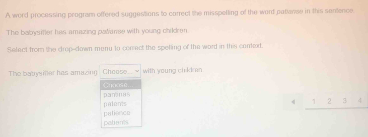 A word processing program offered suggestions to correct the misspelling of the word patianse in this sentence.
The babysitter has amazing patianse with young children.
Select from the drop-down menu to correct the spelling of the word in this context.
The babysitter has amazing Choose... with young children.
Choose.
pantinas
patents 1 2 3 4
patience
patients