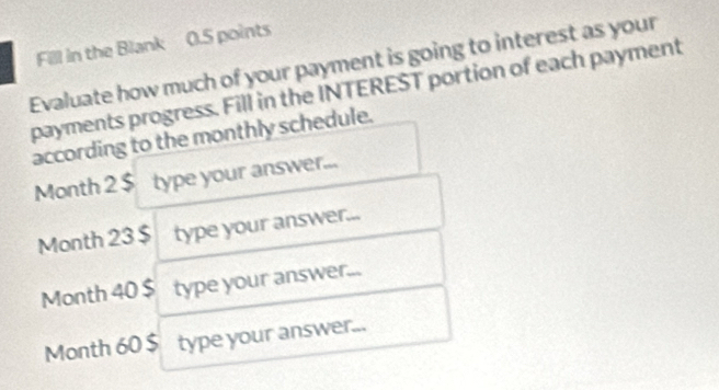 Fill in the Blank 0.5 points 
Evaluate how much of your payment is going to interest as your 
payments progress. Fill in the INTEREST portion of each payment 
according to the monthly schedule.
Month 2 $ type your answer...
Month 23 $ type your answer...
Month 40 $ type your answer...
Month 60 $ type your answer...