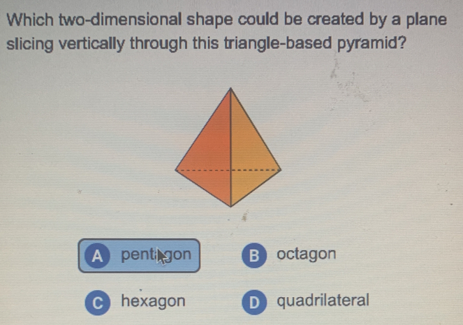 Which two-dimensional shape could be created by a plane
slicing vertically through this triangle-based pyramid?
A pent gon B octagon
C hexagon D quadrilateral