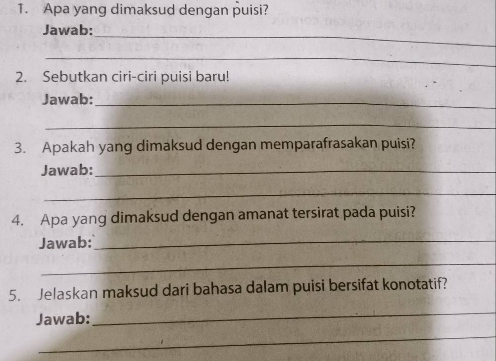 Apa yang dimaksud dengan puisi? 
_ 
Jawab: 
_ 
2. Sebutkan ciri-ciri puisi baru! 
Jawab:_ 
_ 
3. Apakah yang dimaksud dengan memparafrasakan puisi? 
Jawab:_ 
_ 
4. Apa yang dimaksud dengan amanat tersirat pada puisi? 
Jawab:_ 
_ 
5. Jelaskan maksud dari bahasa dalam puisi bersifat konotatif? 
Jawab: 
_ 
_