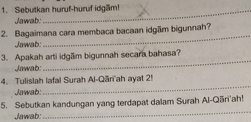 Sebutkan huruf-huruf idgām! 
Jawab: 
2. Bagaimana cara membaca bacaan idgām bigunnah? 
Jawab: 
_ 
3. Apakah arti idgām bigunnah secara bahasa? 
Jawab: 
_ 
4. Tulislah lafal Surah Al-Qāri'ah ayat 2! 
Jawab: 
_ 
_ 
5. Sebutkan kandungan yang terdapat dalam Surah Al-Qāri'ah! 
Jawab: