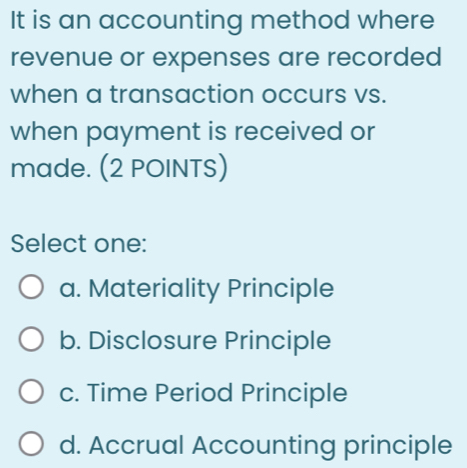 It is an accounting method where
revenue or expenses are recorded
when a transaction occurs vs.
when payment is received or
made. (2 POINTS)
Select one:
a. Materiality Principle
b. Disclosure Principle
c. Time Period Principle
d. Accrual Accounting principle