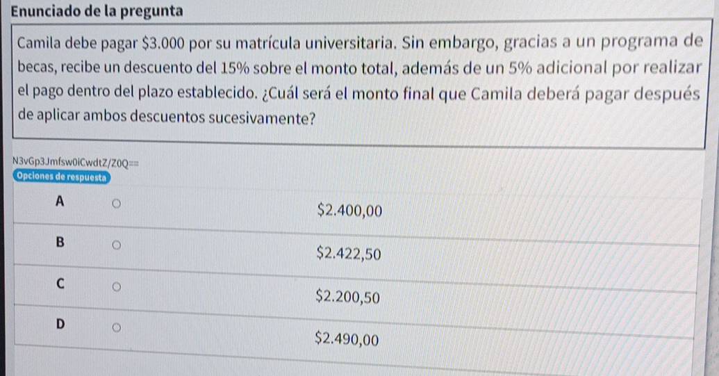 Enunciado de la pregunta
Camila debe pagar $3.000 por su matrícula universitaria. Sin embargo, gracias a un programa de
becas, recibe un descuento del 15% sobre el monto total, además de un 5% adicional por realizar
el pago dentro del plazo establecido. ¿Cuál será el monto final que Camila deberá pagar después
de aplicar ambos descuentos sucesivamente?
N3vGp3Jmfsw0iCwdtZ /ZOQ== 
Opciones de respuesta
A
$2.400,00
B D
$2.422,50
C
$2.200,50
D
$2.490,00