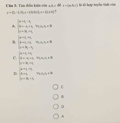 Tìm điều kiện của a, b, c đề x=(a;b;c) là tổ hợp tuyền tính của
y=(1;-1;3); z=(0;0;1); v=(1;1;0) ?
A. beginarrayl a=t_1-t_3 b=-t_1+t_3, vt_1t_3,t_3∈ R c=3t_1+t_3endarray.
B. beginarrayl a=t_1+t_3 b=t_1+t_3 c=3t_1-t_2endarray. forall t_1t_2|t_3∈ R
C. beginarrayl a=t_1+t_3 b=-t_1+t_3,vt_1t_3t_3∈ R c=3t_1+t_3endarray.
D. beginarrayl a=t_1+t_2 b=t_1 c=3t_1+t_2endarray.  forall t_1t_2,t_2∈ R
C
B
D
A