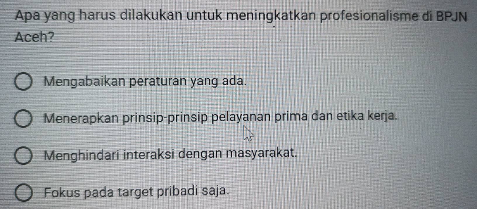 Apa yang harus dilakukan untuk meningkatkan profesionalisme di BPJN
Aceh?
Mengabaikan peraturan yang ada.
Menerapkan prinsip-prinsip pelayanan prima dan etika kerja.
Menghindari interaksi dengan masyarakat.
Fokus pada target pribadi saja.