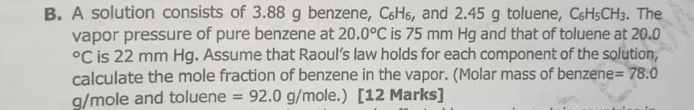 A solution consists of 3.88 g benzene, С₆H₆, and 2.45 g toluene, C_6H_5CH_3. The 
vapor pressure of pure benzene at 20.0°C is 75 mm Hg and that of toluene at 20.0°C is 22 mm Hg. Assume that Raoul’s law holds for each component of the solution, 
calculate the mole fraction of benzene in the vapor. (Molar mass of benzene =78.0
g/mole and toluene =92.0g/mole.) [12 Marks]