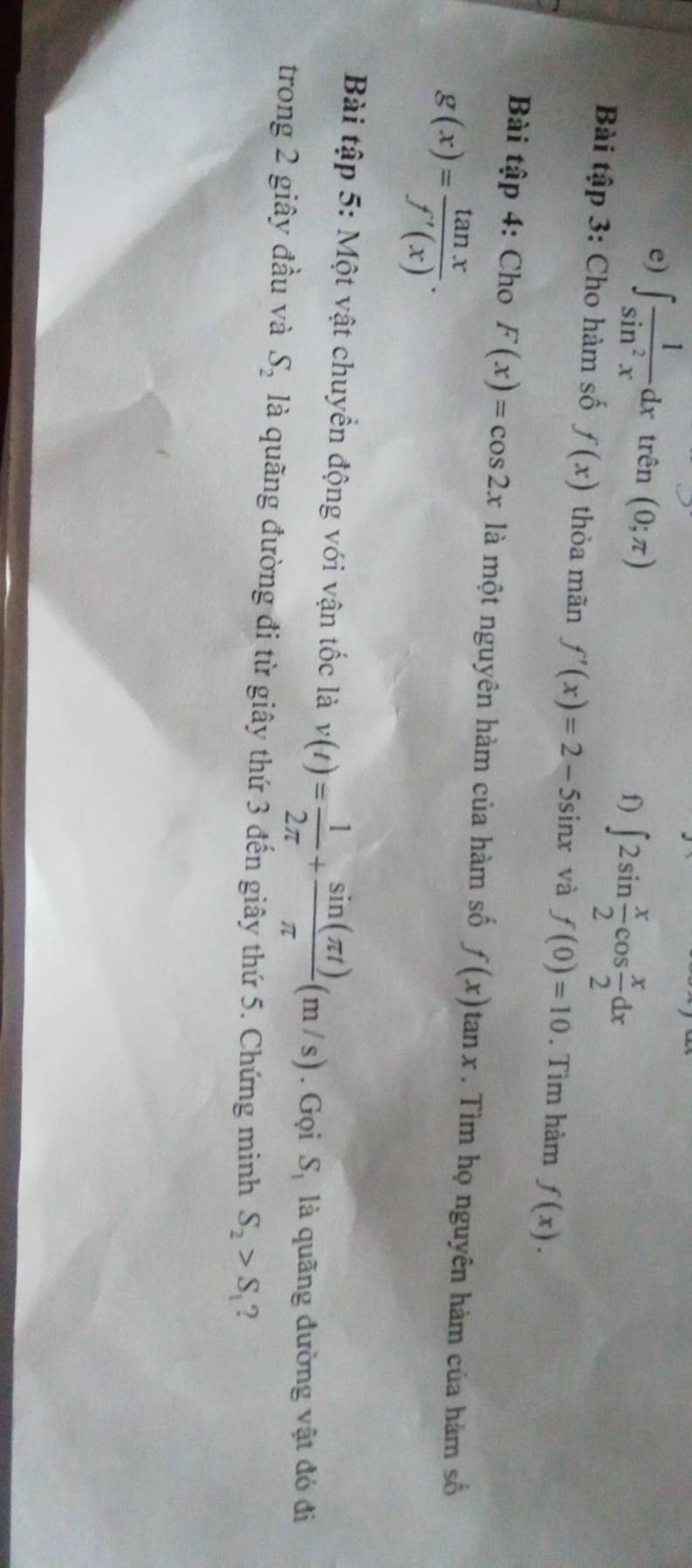 ∈t  1/sin^2x dx trhat en(0;π ) ∈t 2sin  x/2 cos  x/2 dx
f) 
Bài tập 3: Cho hàm số f(x) thỏa mãn f'(x)=2-5sin tr và f(0)=10. Tìm hàm f(x). 
Bài tập 4: Cho F(x)=cos 2x là một nguyên hàm của hàm số f(x)tan x. Tìm họ nguyên hàm của hàm số
g(x)= tan x/f'(x) . 
Bài tập 5: Một vật chuyển động với vận tốc là v(t)= 1/2π  + sin (π t)/π  (m/s). Gọi S_1 là quãng đường vật đó đi 
trong 2 giây đầu và S_2 là quãng đường đi từ giây thứ 3 đến giây thứ 5. Chứng minh S_2>S_1 ?