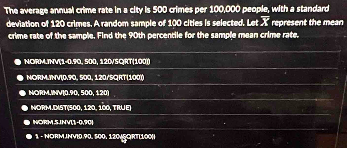 The average annual crime rate in a city is 500 crimes per 100,000 people, with a standard 
deviation of 120 crimes. A random sample of 100 cities is selected. Let overline X represent the mean 
crime rate of the sample. Find the 90th percentile for the sample mean crime rate. 
NORM.INV(1-0.90, 500, 120/SQRT (100)) 
NORM.INV(0.90, 500, 120/SQRT (100)) 
NORM.INV(0.90, 500, 120)
NORM.DIST(500, 120, 100, TRUE) 
NORM.S.INV(1-0.90) 
1 - NORM.INV(0.90, 500, 120/SQRT (100))