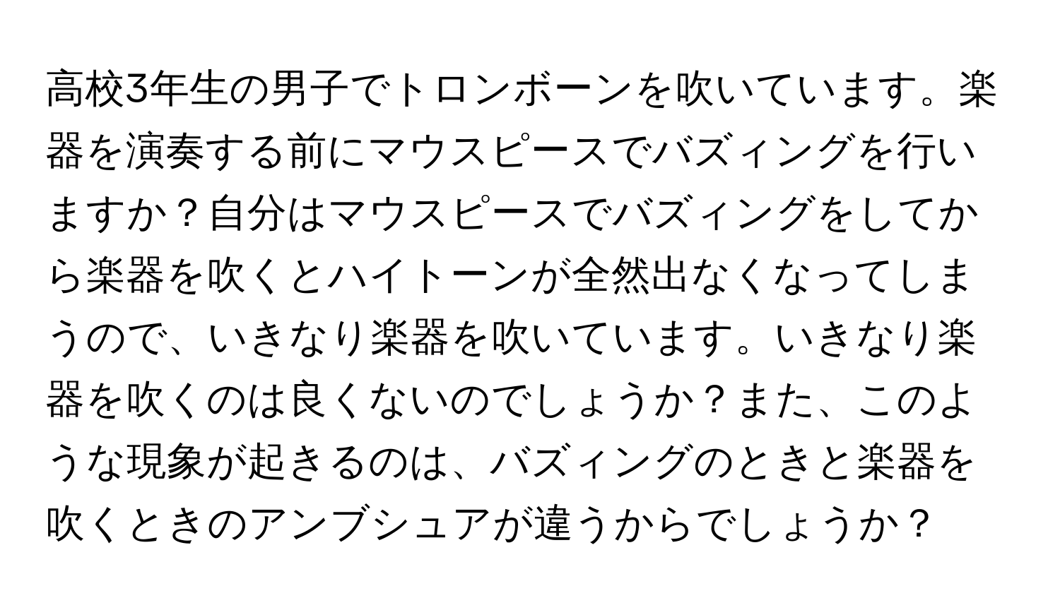 高校3年生の男子でトロンボーンを吹いています。楽器を演奏する前にマウスピースでバズィングを行いますか？自分はマウスピースでバズィングをしてから楽器を吹くとハイトーンが全然出なくなってしまうので、いきなり楽器を吹いています。いきなり楽器を吹くのは良くないのでしょうか？また、このような現象が起きるのは、バズィングのときと楽器を吹くときのアンブシュアが違うからでしょうか？