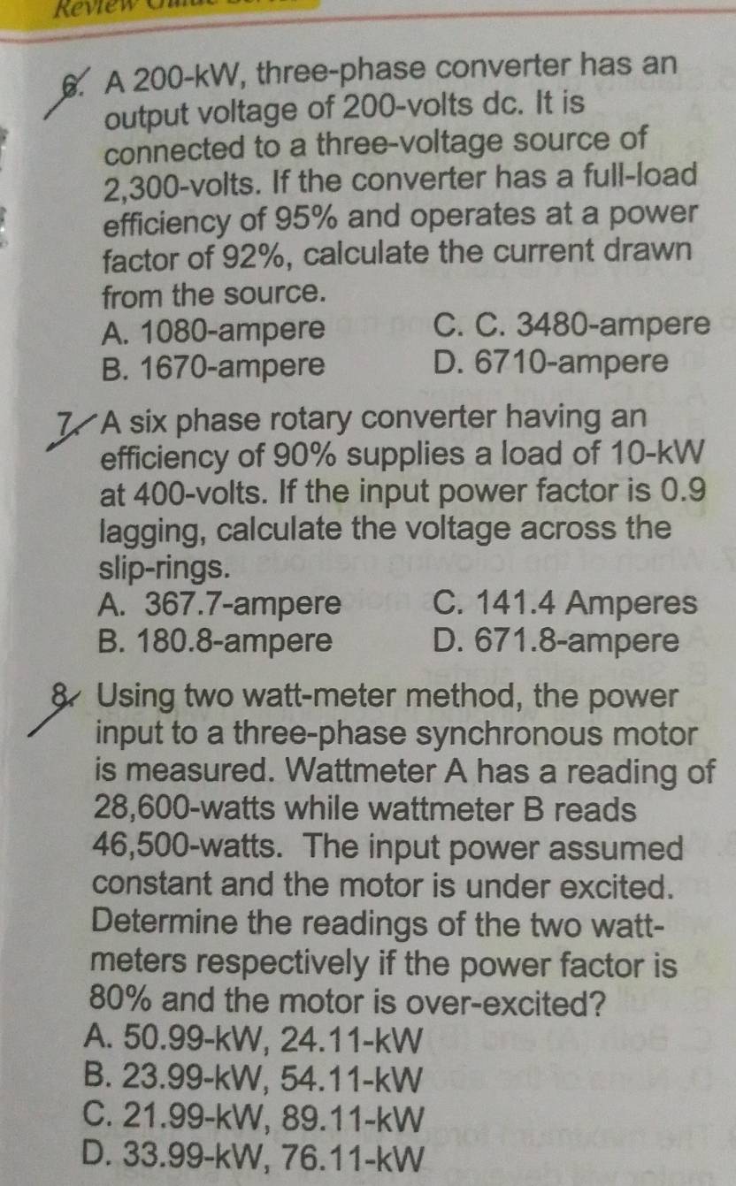 Reviewt
. A 200-kW, three-phase converter has an
output voltage of 200-volts dc. It is
connected to a three-voltage source of
2,300-volts. If the converter has a full-load
efficiency of 95% and operates at a power
factor of 92%, calculate the current drawn
from the source.
A. 1080-ampere
C. C. 3480-ampere
B. 1670-ampere D. 6710-ampere
7. A six phase rotary converter having an
efficiency of 90% supplies a load of 10-kW
at 400-volts. If the input power factor is 0.9
lagging, calculate the voltage across the
slip-rings.
A. 367.7-ampere C. 141.4 Amperes
B. 180.8-ampere D. 671.8-ampere
8 Using two watt-meter method, the power
input to a three-phase synchronous motor
is measured. Wattmeter A has a reading of
28,600-watts while wattmeter B reads
46,500-watts. The input power assumed
constant and the motor is under excited.
Determine the readings of the two watt-
meters respectively if the power factor is
80% and the motor is over-excited?
A. 50.99-kW, 24.11-kW
B. 23.99-kW, 54.11-kW
C. 21.99-kW, 89.11-kW
D. 33.99-kW, 76.11-kW