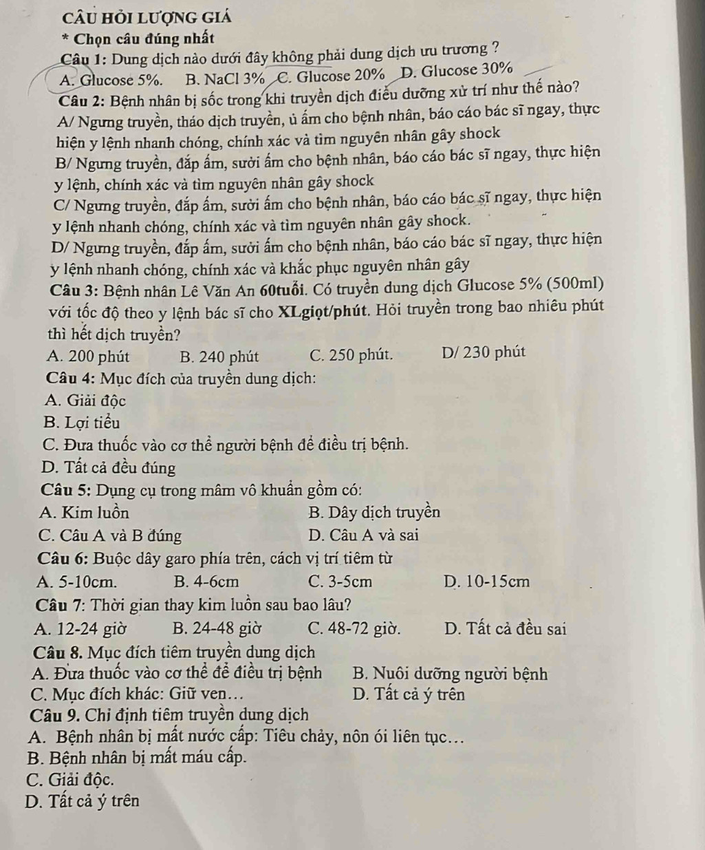 câu hỏi lượng giá
* Chọn câu đúng nhất
Câu 1: Dung dịch nào dưới đây không phải dung dịch ưu trương ?
A. Glucose 5%. B. NaCl 3% C. Glucose 20% D. Glucose 30%
Câu 2: Bệnh nhân bị sốc trong khi truyền dịch điều dưỡng xử trí như thế nào?
A/ Ngưng truyền, tháo dịch truyền, ủ ẩm cho bệnh nhân, báo cáo bác sĩ ngay, thực
hiện y lệnh nhanh chóng, chính xác và tìm nguyên nhân gây shock
B/ Ngưng truyền, đắp ấm, sười ấm cho bệnh nhân, báo cáo bác sĩ ngay, thực hiện
y lệnh, chính xác và tìm nguyên nhân gây shock
C/ Ngưng truyền, đắp ấm, sười ấm cho bệnh nhân, báo cáo bác sĩ ngay, thực hiện
y lệnh nhanh chóng, chính xác và tìm nguyên nhân gây shock.
D/ Ngưng truyền, đắp ấm, sười ấm cho bệnh nhân, báo cáo bác sĩ ngay, thực hiện
y lệnh nhanh chóng, chính xác và khắc phục nguyên nhân gây
Câu 3: Bệnh nhân Lê Văn An 60tuổi. Có truyền dung dịch Glucose 5% (500ml)
với tốc độ theo y lệnh bác sĩ cho XLgiọt/phút. Hỏi truyền trong bao nhiêu phút
thì hết dịch truyền?
A. 200 phút B. 240 phút C. 250 phút. D/ 230 phút
Câu 4: Mục đích của truyền dung dịch:
A. Giải độc
B. Lợi tiểu
C. Đưa thuốc vào cơ thể người bệnh để điều trị bệnh.
D. Tất cả đều đúng
Câu 5: Dụng cụ trong mâm vô khuẩn gồm có:
A. Kim luồn B. Dây dịch truyền
C. Câu A và B đúng D. Câu A và sai
Câu 6: Buộc dây garo phía trên, cách vị trí tiêm từ
A. 5-10cm. B. 4-6cm C. 3-5cm D. 10-15cm
Câu 7: Thời gian thay kim luồn sau bao lâu?
A. 12-24 giờ B. 24-48 giờ C. 48-72 giờ. D. Tất cả đều sai
Câu 8. Mục đích tiêm truyền dung dịch
A. Đưa thuốc vào cơ thể để điều trị bệnh B. Nuôi dưỡng người bệnh
C. Mục đích khác: Giữ ven… D. Tất cả ý trên
Câu 9. Chỉ định tiêm truyền dung dịch
A. Bệnh nhân bị mất nước cấp: Tiêu chảy, nôn ói liên tục...
B. Bệnh nhân bị mất máu cấp.
C. Giải độc.
D. Tất cả ý trên