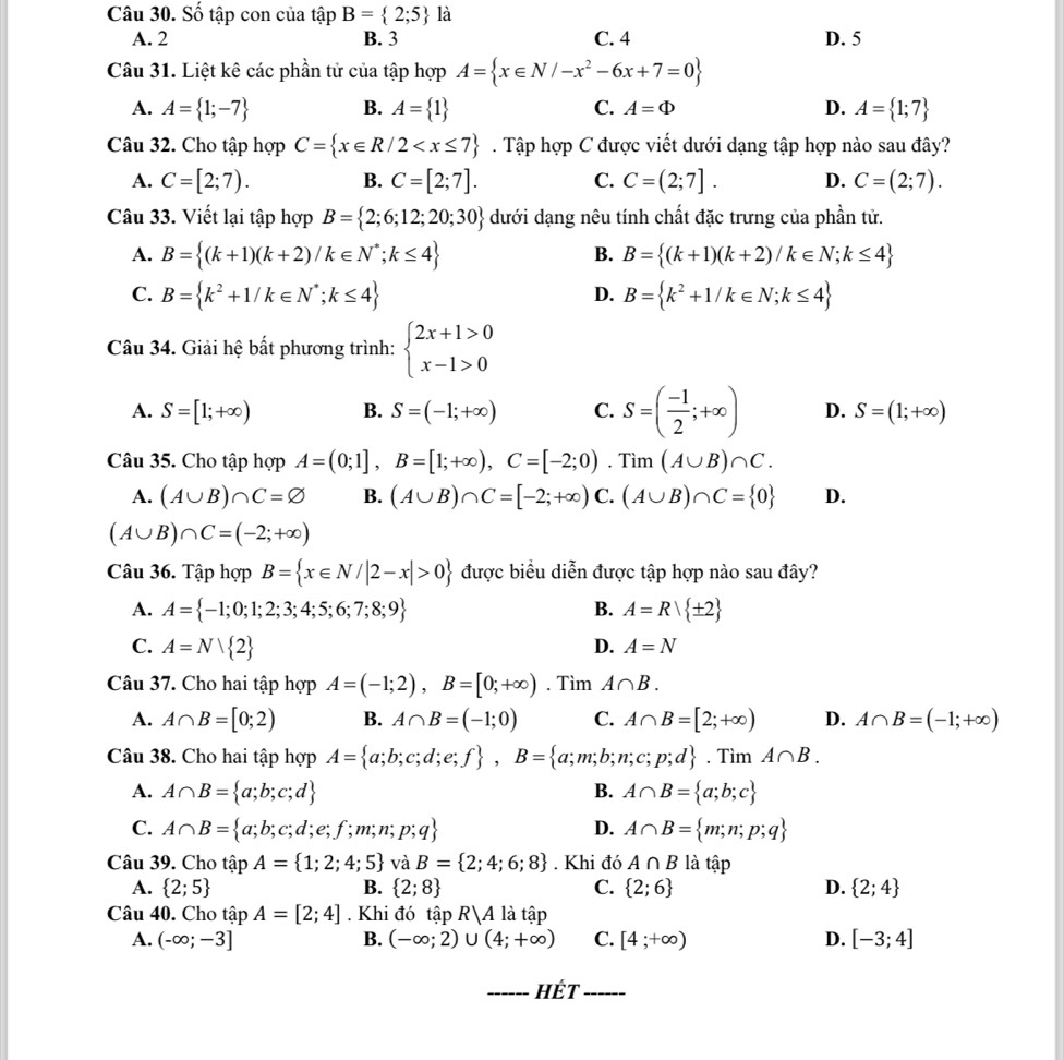 Số tập con của tập B= 2;5 là
A. 2 B. 3 C. 4 D. 5
Câu 31. Liệt kê các phần tử của tập hợp A= x∈ N/-x^2-6x+7=0
A. A= 1;-7 B. A= 1 C. A=Phi D. A= 1;7
Câu 32. Cho tập hợp C= x∈ R/2 . Tập hợp C được viết dưới dạng tập hợp nào sau đây?
A. C=[2;7). B. C=[2;7]. C. C=(2;7]. D. C=(2;7).
Câu 33. Viết lại tập hợp B= 2;6;12;20;30 dưới dạng nêu tính chất đặc trưng của phần tử.
A. B= (k+1)(k+2)/k∈ N^*;k≤ 4 B. B= (k+1)(k+2)/k∈ N;k≤ 4
C. B= k^2+1/k∈ N^*;k≤ 4 D. B= k^2+1/k∈ N;k≤ 4
Câu 34. Giải hệ bất phương trình: beginarrayl 2x+1>0 x-1>0endarray.
A. S=[1;+∈fty ) B. S=(-1;+∈fty ) C. S=( (-1)/2 ;+∈fty ) D. S=(1;+∈fty )
Câu 35. Cho tập hợp A=(0;1],B=[1;+∈fty ),C=[-2;0).Tim(A∪ B)∩ C.
A. (A∪ B)∩ C=varnothing B. (A∪ B)∩ C=[-2;+∈fty ) C. (A∪ B)∩ C= 0 D.
(A∪ B)∩ C=(-2;+∈fty )
Câu 36. Tập hợp B= x∈ N/|2-x|>0 được biểu diễn được tập hợp nào sau đây?
A. A= -1;0;1;2;3;4;5;6;7;8;9 B. A=Rvee  ± 2
C. A=N 2 D. A=N
Câu 37. Cho hai tập hợp A=(-1;2),B=[0;+∈fty ). Tìm A∩ B.
A. A∩ B=[0;2) B. A∩ B=(-1;0) C. A∩ B=[2;+∈fty ) D. A∩ B=(-1;+∈fty )
Câu 38. Cho hai tập hợp A= a;b;c;d;e;f ,B= a;m;b;n;c;p;d. Tìm A∩ B.
A. A∩ B= a;b;c;d B. A∩ B= a;b;c
C. A∩ B= a;b;c;d;e;f;m;n;p;q D. A∩ B= m;n;p;q
Câu 39. Cho tập ) A= 1;2;4;5 và B= 2;4;6;8. Khi đó A∩ B là tập
A.  2;5 B.  2;8 C.  2;6 D.  2;4
Câu 40. Cho tập A=[2;4]. Khi đó tập R|A là tập
A. (-∈fty ;-3] B. (-∈fty ;2)∪ (4;+∈fty ) C. [4;+∈fty ) D. [-3;4]
_HÉt_