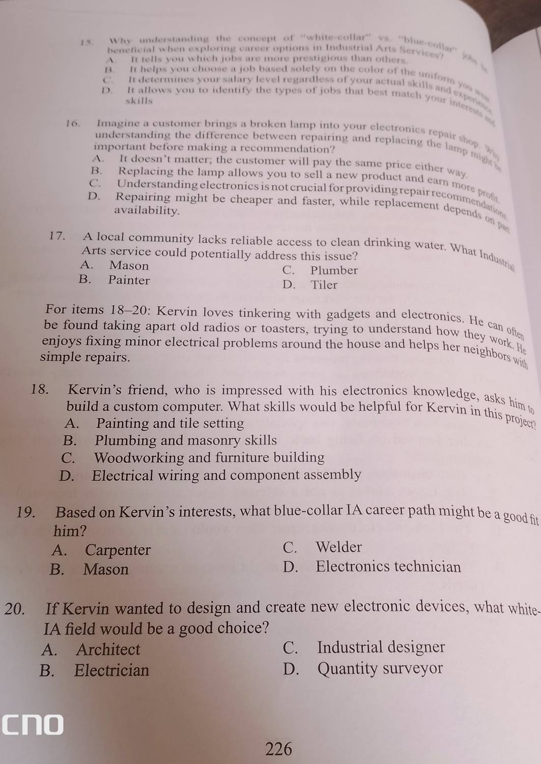 Why understanding the concept of “white-collar” vs. “blue-collar” jo 
beneficial when exploring career options in Industrial Arts Services?
A. It tells you which jobs are more prestigious than others.
B. It helps you choose a job based solely on the color of the uniform you
C. It determines your salary level regardless of your actual skills and expens
skills
D. It allows you to identify the types of jobs that best match your interests a
16. Imagine a customer brings a broken lamp into your electronics repair shop. W
understanding the difference between repairing and replacing the lamp might 
important before making a recommendation?
A. It doesn’t matter; the customer will pay the same price either way
B. Replacing the lamp allows you to sell a new product and earn more proft
C. Understanding electronics is not crucial for providing repair recommendations
D. Repairing might be cheaper and faster, while replacement depends on pan
availability.
17. A local community lacks reliable access to clean drinking water. What Industria
Arts service could potentially address this issue?
A. Mason C. Plumber
B. Painter D. Tiler
For items 18-20: Kervin loves tinkering with gadgets and electronics. He can ofte
be found taking apart old radios or toasters, trying to understand how they work. He
enjoys fixing minor electrical problems around the house and helps her neighbors with
simple repairs.
18. Kervin’s friend, who is impressed with his electronics knowledge, asks him to
build a custom computer. What skills would be helpful for Kervin in this project?
A. Painting and tile setting
B. Plumbing and masonry skills
C. Woodworking and furniture building
D. Electrical wiring and component assembly
19. Based on Kervin’s interests, what blue-collar IA career path might be a good fit
him?
A. Carpenter C. Welder
B. Mason D. Electronics technician
20. If Kervin wanted to design and create new electronic devices, what white.
IA field would be a good choice?
A. Architect C. Industrial designer
B. Electrician D. Quantity surveyor
cno
226