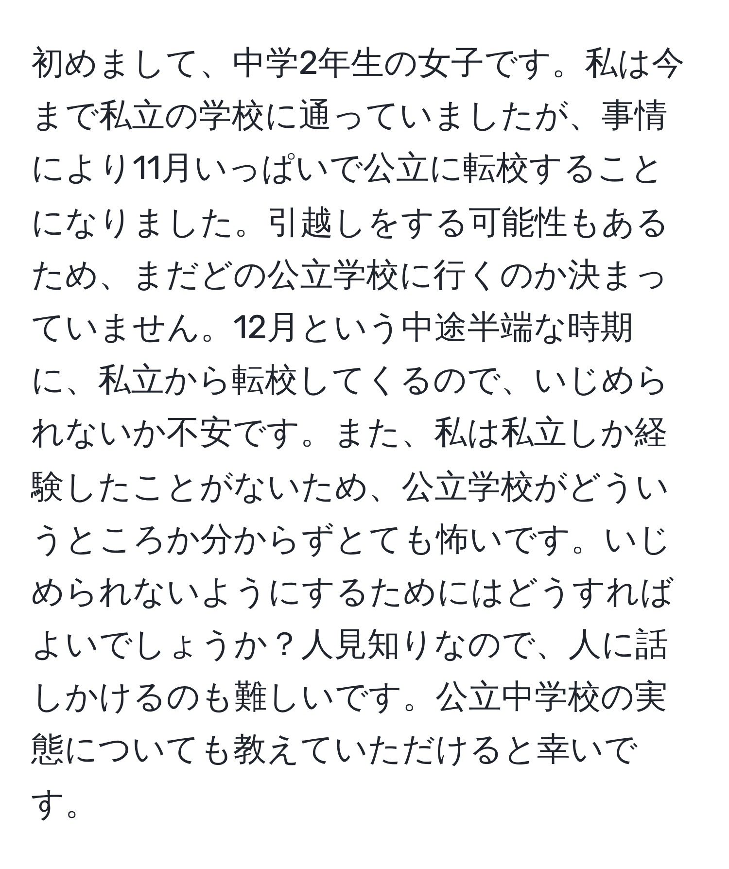 初めまして、中学2年生の女子です。私は今まで私立の学校に通っていましたが、事情により11月いっぱいで公立に転校することになりました。引越しをする可能性もあるため、まだどの公立学校に行くのか決まっていません。12月という中途半端な時期に、私立から転校してくるので、いじめられないか不安です。また、私は私立しか経験したことがないため、公立学校がどういうところか分からずとても怖いです。いじめられないようにするためにはどうすればよいでしょうか？人見知りなので、人に話しかけるのも難しいです。公立中学校の実態についても教えていただけると幸いです。